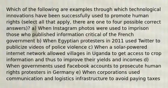 Which of the following are examples through which technological innovations have been successfully used to promote human rights (select all that apply, there are one to four possible correct answers)? a) When Instagram photos were used to imprison those who published information critical of the French government b) When Egyptian protesters in 2011 used Twitter to publicize videos of police violence c) When a solar-powered internet network allowed villages in Uganda to get access to crop information and thus to improve their yields and incomes d) When governments used Facebook accounts to prosecute human rights protesters in Germany e) When corporations used communication and logistics infrastructure to avoid paying taxes