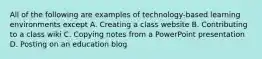 All of the following are examples of technology-based learning environments except A. Creating a class website B. Contributing to a class wiki C. Copying notes from a PowerPoint presentation D. Posting on an education blog