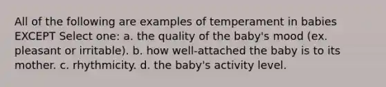 All of the following are examples of temperament in babies EXCEPT Select one: a. the quality of the baby's mood (ex. pleasant or irritable). b. how well-attached the baby is to its mother. c. rhythmicity. d. the baby's activity level.