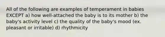 All of the following are examples of temperament in babies EXCEPT a) how well-attached the baby is to its mother b) the baby's activity level c) the quality of the baby's mood (ex. pleasant or irritable) d) rhythmicity