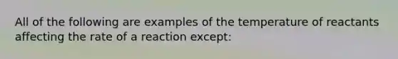 All of the following are examples of the temperature of reactants affecting the rate of a reaction except: