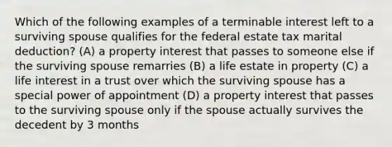 Which of the following examples of a terminable interest left to a surviving spouse qualifies for the federal estate tax marital deduction? (A) a property interest that passes to someone else if the surviving spouse remarries (B) a life estate in property (C) a life interest in a trust over which the surviving spouse has a special power of appointment (D) a property interest that passes to the surviving spouse only if the spouse actually survives the decedent by 3 months