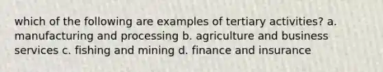 which of the following are examples of tertiary activities? a. manufacturing and processing b. agriculture and business services c. fishing and mining d. finance and insurance