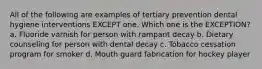 All of the following are examples of tertiary prevention dental hygiene interventions EXCEPT one. Which one is the EXCEPTION? a. Fluoride varnish for person with rampant decay b. Dietary counseling for person with dental decay c. Tobacco cessation program for smoker d. Mouth guard fabrication for hockey player