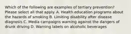 Which of the following are examples of tertiary prevention? Please select all that apply. A. Health education programs about the hazards of smoking B. Limiting disability after disease diagnosis C. Media campaigns warning against the dangers of drunk driving D. Warning labels on alcoholic beverages