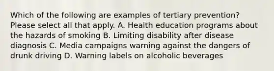 Which of the following are examples of tertiary prevention? Please select all that apply. A. Health education programs about the hazards of smoking B. Limiting disability after disease diagnosis C. Media campaigns warning against the dangers of drunk driving D. Warning labels on alcoholic beverages