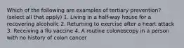 Which of the following are examples of tertiary prevention? (select all that apply) 1. Living in a half-way house for a recovering alcoholic 2. Returning to exercise after a heart attack 3. Receiving a flu vaccine 4. A routine colonoscopy in a person with no history of colon cancer