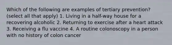 Which of the following are examples of tertiary prevention? (select all that apply) 1. Living in a half-way house for a recovering alcoholic 2. Returning to exercise after a heart attack 3. Receiving a flu vaccine 4. A routine colonoscopy in a person with no history of colon cancer