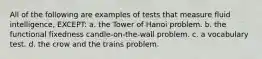 All of the following are examples of tests that measure fluid intelligence, EXCEPT: a. the Tower of Hanoi problem. b. the functional fixedness candle-on-the-wall problem. c. a vocabulary test. d. the crow and the trains problem.