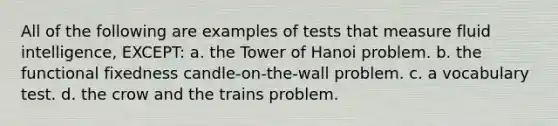 All of the following are examples of tests that measure fluid intelligence, EXCEPT: a. the Tower of Hanoi problem. b. the functional fixedness candle-on-the-wall problem. c. a vocabulary test. d. the crow and the trains problem.