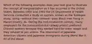 Which of the following examples does your text give to illustrate the concept of marginalization as it has occurred in the United States. Between 1930 and 1953 the US Department of Health Services conducted a study on syphilis, known as the Tuskegee study, using—without their consent—poor Black men living in Macon County, AL. During the mid-nineteenth century, many employers for the transcontinental railway project preferred Chinese workers because they worked hard for lower wages and they refused to join unions. The internment of Japanese American citizens and Japanese immigrants during World War II. All of the above