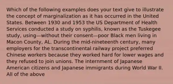 Which of the following examples does your text give to illustrate the concept of marginalization as it has occurred in the United States. Between 1930 and 1953 the US Department of Health Services conducted a study on syphilis, known as the Tuskegee study, using—without their consent—poor Black men living in Macon County, AL. During the mid-nineteenth century, many employers for the transcontinental railway project preferred Chinese workers because they worked hard for lower wages and they refused to join unions. The internment of Japanese American citizens and Japanese immigrants during World War II. All of the above