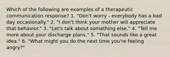 Which of the following are examples of a therapeutic communication response? 1. "Don't worry - everybody has a bad day occasionally." 2. "I don't think your mother will appreciate that behavior." 3. "Let's talk about something else." 4. "Tell me more about your discharge plans." 5. "That sounds like a great idea." 6. "What might you do the next time you're feeling angry?"