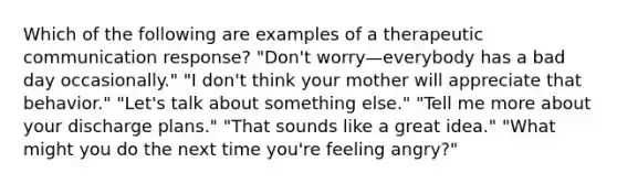 Which of the following are examples of a therapeutic communication response? "Don't worry—everybody has a bad day occasionally." "I don't think your mother will appreciate that behavior." "Let's talk about something else." "Tell me more about your discharge plans." "That sounds like a great idea." "What might you do the next time you're feeling angry?"