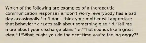 Which of the following are examples of a therapeutic communication response? a."Don't worry; everybody has a bad day occasionally." b."I don't think your mother will appreciate that behavior." c."Let's talk about something else." d."Tell me more about your discharge plans." e."That sounds like a great idea." f."What might you do the next time you're feeling angry?"