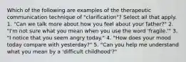 Which of the following are examples of the therapeutic communication technique of "clarification"? Select all that apply. 1. "Can we talk more about how you feel about your father?" 2. "I'm not sure what you mean when you use the word 'fragile.'" 3. "I notice that you seem angry today." 4. "How does your mood today compare with yesterday?" 5. "Can you help me understand what you mean by a 'difficult childhood'?"