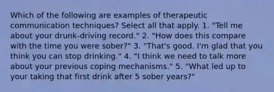 Which of the following are examples of therapeutic communication techniques? Select all that apply. 1. "Tell me about your drunk-driving record." 2. "How does this compare with the time you were sober?" 3. "That's good. I'm glad that you think you can stop drinking." 4. "I think we need to talk more about your previous coping mechanisms." 5. "What led up to your taking that first drink after 5 sober years?"