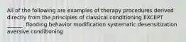 All of the following are examples of therapy procedures derived directly from the principles of classical conditioning EXCEPT ______. flooding behavior modification systematic desensitization aversive conditioning