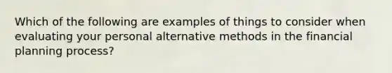 Which of the following are examples of things to consider when evaluating your personal alternative methods in the financial planning process?