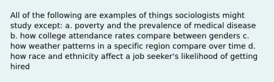 All of the following are examples of things sociologists might study except: a. poverty and the prevalence of medical disease b. how college attendance rates compare between genders c. how weather patterns in a specific region compare over time d. how race and ethnicity affect a job seeker's likelihood of getting hired