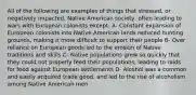 All of the following are examples of things that stressed, or negatively impacted, Native American society, often leading to wars with European colonists except: A- Constant expansion of European colonists into Native American lands reduced hunting grounds, making it more difficult to support their people B- Over reliance on European goods led to the erosion of Native traditions and skills C- Native populations grew so quickly that they could not properly feed their populations, leading to raids for food against European settlements D- Alcohol was a common and easily acquired trade good, and led to the rise of alcoholism among Native American men