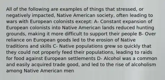 All of the following are examples of things that stressed, or negatively impacted, Native American society, often leading to wars with European colonists except: A- Constant expansion of European colonists into Native American lands reduced hunting grounds, making it more difficult to support their people B- Over reliance on European goods led to the erosion of Native traditions and skills C- Native populations grew so quickly that they could not properly feed their populations, leading to raids for food against European settlements D- Alcohol was a common and easily acquired trade good, and led to the rise of alcoholism among Native American men