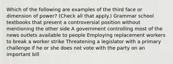 Which of the following are examples of the third face or dimension of power? (Check all that apply.) Grammar school textbooks that present a controversial position without mentioning the other side A government controlling most of the news outlets available to people Employing replacement workers to break a worker strike Threatening a legislator with a primary challenge if he or she does not vote with the party on an important bill