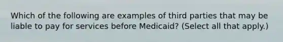 Which of the following are examples of third parties that may be liable to pay for services before Medicaid? (Select all that apply.)