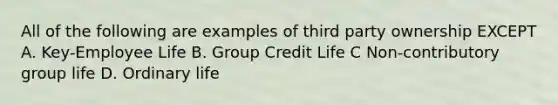 All of the following are examples of third party ownership EXCEPT A. Key-Employee Life B. Group Credit Life C Non-contributory group life D. Ordinary life