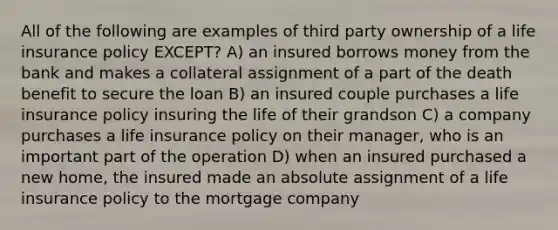 All of the following are examples of third party ownership of a life insurance policy EXCEPT? A) an insured borrows money from the bank and makes a collateral assignment of a part of the death benefit to secure the loan B) an insured couple purchases a life insurance policy insuring the life of their grandson C) a company purchases a life insurance policy on their manager, who is an important part of the operation D) when an insured purchased a new home, the insured made an absolute assignment of a life insurance policy to the mortgage company