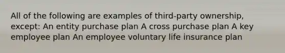 All of the following are examples of third-party ownership, except: An entity purchase plan A cross purchase plan A key employee plan An employee voluntary life insurance plan