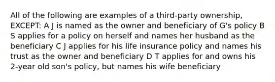 All of the following are examples of a third-party ownership, EXCEPT: A J is named as the owner and beneficiary of G's policy B S applies for a policy on herself and names her husband as the beneficiary C J applies for his life insurance policy and names his trust as the owner and beneficiary D T applies for and owns his 2-year old son's policy, but names his wife beneficiary