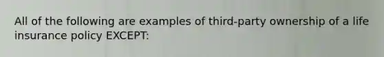 All of the following are examples of third-party ownership of a life insurance policy EXCEPT: