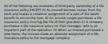 All of the following are examples of third-party ownership of a life insurance policy EXCEPT A) An insured borrows money from the bank and makes a collateral assignment of a part of the death benefit to secure the loan. B) An insured couple purchases a life insurance policy insuring the life of their grandson C) A company purchases a life insurance policy on their manager, who is an important part of the operation. D) When an insured purchased a new home, the insured made an absolute assignment of a life insurance policy to the mortgage company.