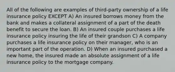 All of the following are examples of third-party ownership of a life insurance policy EXCEPT A) An insured borrows money from the bank and makes a collateral assignment of a part of the death benefit to secure the loan. B) An insured couple purchases a life insurance policy insuring the life of their grandson C) A company purchases a life insurance policy on their manager, who is an important part of the operation. D) When an insured purchased a new home, the insured made an absolute assignment of a life insurance policy to the mortgage company.