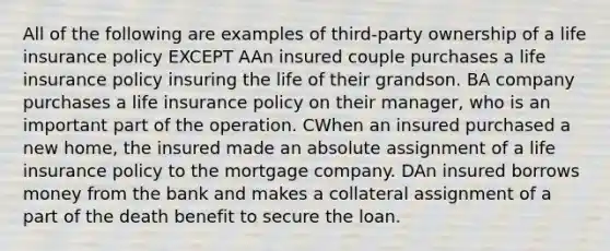 All of the following are examples of third-party ownership of a life insurance policy EXCEPT AAn insured couple purchases a life insurance policy insuring the life of their grandson. BA company purchases a life insurance policy on their manager, who is an important part of the operation. CWhen an insured purchased a new home, the insured made an absolute assignment of a life insurance policy to the mortgage company. DAn insured borrows money from the bank and makes a collateral assignment of a part of the death benefit to secure the loan.