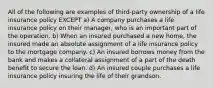 All of the following are examples of third-party ownership of a life insurance policy EXCEPT a) A company purchases a life insurance policy on their manager, who is an important part of the operation. b) When an insured purchased a new home, the insured made an absolute assignment of a life insurance policy to the mortgage company. c) An insured borrows money from the bank and makes a collateral assignment of a part of the death benefit to secure the loan. d) An insured couple purchases a life insurance policy insuring the life of their grandson.