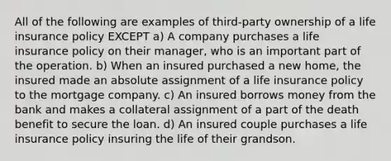 All of the following are examples of third-party ownership of a life insurance policy EXCEPT a) A company purchases a life insurance policy on their manager, who is an important part of the operation. b) When an insured purchased a new home, the insured made an absolute assignment of a life insurance policy to the mortgage company. c) An insured borrows money from the bank and makes a collateral assignment of a part of the death benefit to secure the loan. d) An insured couple purchases a life insurance policy insuring the life of their grandson.