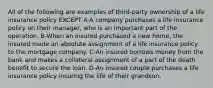 All of the following are examples of third-party ownership of a life insurance policy EXCEPT A-A company purchases a life insurance policy on their manager, who is an important part of the operation. B-When an insured purchased a new home, the insured made an absolute assignment of a life insurance policy to the mortgage company. C-An insured borrows money from the bank and makes a collateral assignment of a part of the death benefit to secure the loan. D-An insured couple purchases a life insurance policy insuring the life of their grandson.