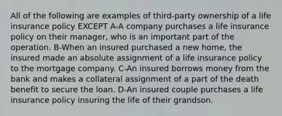 All of the following are examples of third-party ownership of a life insurance policy EXCEPT A-A company purchases a life insurance policy on their manager, who is an important part of the operation. B-When an insured purchased a new home, the insured made an absolute assignment of a life insurance policy to the mortgage company. C-An insured borrows money from the bank and makes a collateral assignment of a part of the death benefit to secure the loan. D-An insured couple purchases a life insurance policy insuring the life of their grandson.