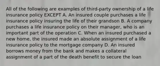 All of the following are examples of third-party ownership of a life insurance policy EXCEPT A. An insured couple purchases a life insurance policy insuring the life of their grandson B. A company purchases a life insurance policy on their manager, who is an important part of the operation C. When an insured purchased a new home, the insured made an absolute assignment of a life insurance policy to the mortgage company D. An insured borrows money from the bank and makes a collateral assignment of a part of the death benefit to secure the loan