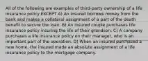 All of the following are examples of third-party ownership of a life insurance policy EXCEPT A) An insured borrows money from the bank and makes a collateral assignment of a part of the death benefit to secure the loan. B) An insured couple purchases life insurance policy insuring the life of their grandson. C) A company purchases a life insurance policy on their manager, who is an important part of the operation. D) When an insured purchased a new home, the insured made an absolute assignment of a life insurance policy to the mortgage company.