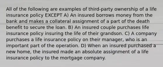 All of the following are examples of third-party ownership of a life insurance policy EXCEPT A) An insured borrows money from the bank and makes a collateral assignment of a part of the death benefit to secure the loan. B) An insured couple purchases life insurance policy insuring the life of their grandson. C) A company purchases a life insurance policy on their manager, who is an important part of the operation. D) When an insured purchased a new home, the insured made an absolute assignment of a life insurance policy to the mortgage company.