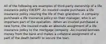 All of the following are examples of third-party ownership of a life insurance policy EXCEPT -An insured couple purchases a life insurance policy insuring the life of their grandson. -A company purchases a life insurance policy on their manager, who is an important part of the operation. -When an insured purchased a new home, the insured made an absolute assignment of a life insurance policy to the mortgage company. -An insured borrows money from the bank and makes a collateral assignment of a part of the death benefit to secure the loan.