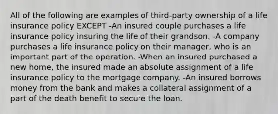 All of the following are examples of third-party ownership of a life insurance policy EXCEPT -An insured couple purchases a life insurance policy insuring the life of their grandson. -A company purchases a life insurance policy on their manager, who is an important part of the operation. -When an insured purchased a new home, the insured made an absolute assignment of a life insurance policy to the mortgage company. -An insured borrows money from the bank and makes a collateral assignment of a part of the death benefit to secure the loan.