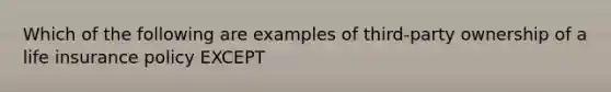 Which of the following are examples of third-party ownership of a life insurance policy EXCEPT