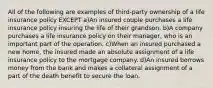 All of the following are examples of third-party ownership of a life insurance policy EXCEPT a)An insured couple purchases a life insurance policy insuring the life of their grandson. b)A company purchases a life insurance policy on their manager, who is an important part of the operation. c)When an insured purchased a new home, the insured made an absolute assignment of a life insurance policy to the mortgage company. d)An insured borrows money from the bank and makes a collateral assignment of a part of the death benefit to secure the loan.