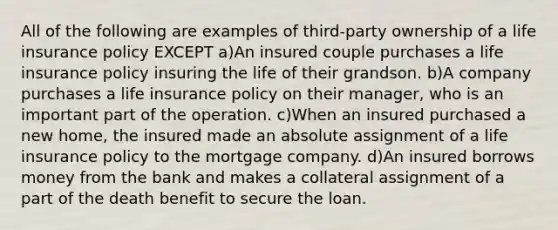 All of the following are examples of third-party ownership of a life insurance policy EXCEPT a)An insured couple purchases a life insurance policy insuring the life of their grandson. b)A company purchases a life insurance policy on their manager, who is an important part of the operation. c)When an insured purchased a new home, the insured made an absolute assignment of a life insurance policy to the mortgage company. d)An insured borrows money from the bank and makes a collateral assignment of a part of the death benefit to secure the loan.