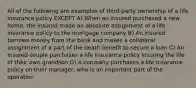 All of the following are examples of third-party ownership of a life insurance policy EXCEPT A) When an insured purchased a new home, the insured made an absolute assignment of a life insurance policy to the mortgage company B) An insured borrows money from the bank and makes a collateral assignment of a part of the death benefit to secure a loan C) An insured couple purchases a life insurance policy insuring the life of their own grandson D) A company purchases a life insurance policy on their manager, who is an important part of the operation