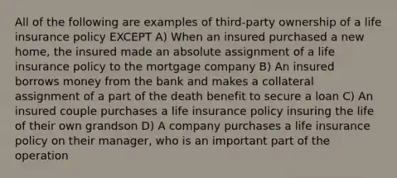 All of the following are examples of third-party ownership of a life insurance policy EXCEPT A) When an insured purchased a new home, the insured made an absolute assignment of a life insurance policy to the mortgage company B) An insured borrows money from the bank and makes a collateral assignment of a part of the death benefit to secure a loan C) An insured couple purchases a life insurance policy insuring the life of their own grandson D) A company purchases a life insurance policy on their manager, who is an important part of the operation